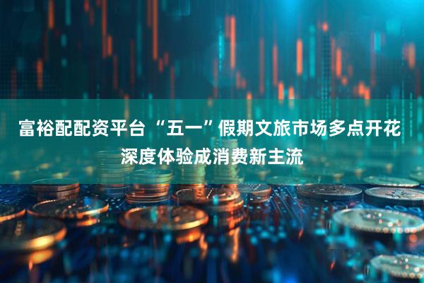 富裕配配资平台 “五一”假期文旅市场多点开花 深度体验成消费新主流